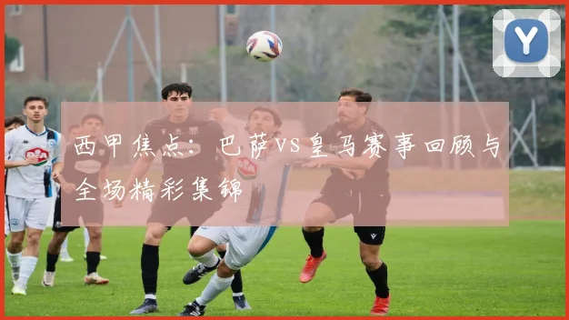 西甲焦点：巴萨vs皇马赛事回顾与全场精彩集锦