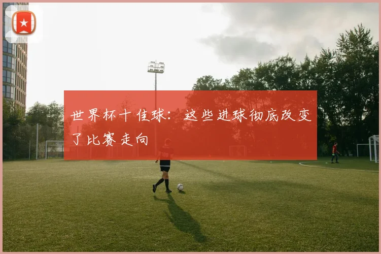 世界杯十佳球：这些进球彻底改变了比赛走向