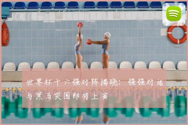 世界杯十六强对阵揭晓：强强对话与黑马突围即将上演