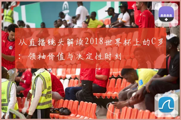 从直播镜头解读2018世界杯上的C罗：领袖价值与决定性时刻