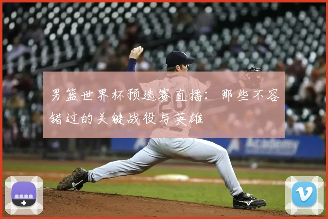 男篮世界杯预选赛直播：那些不容错过的关键战役与英雄