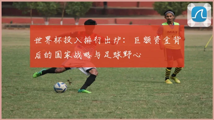世界杯投入排行出炉：巨额资金背后的国家战略与足球野心