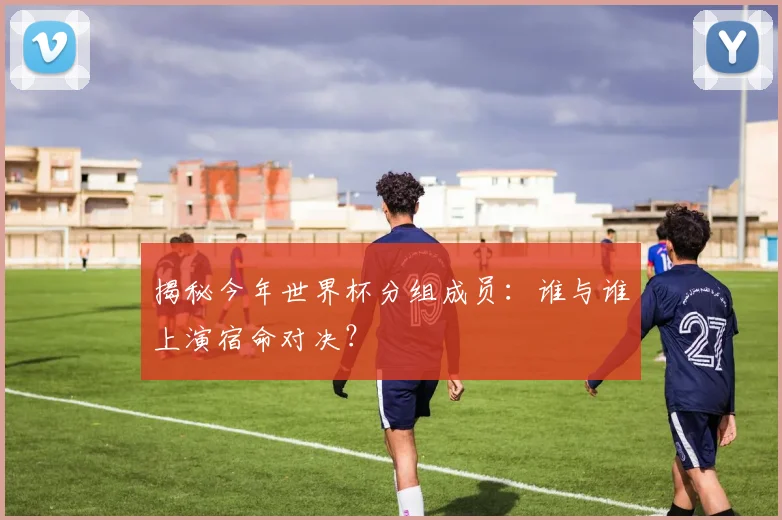 揭秘今年世界杯分组成员:谁与谁上演宿命对决?
