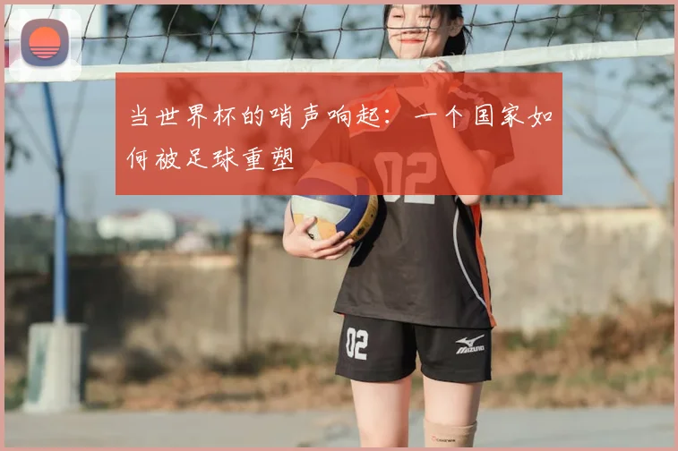 当世界杯的哨声响起：一个国家如何被足球重塑