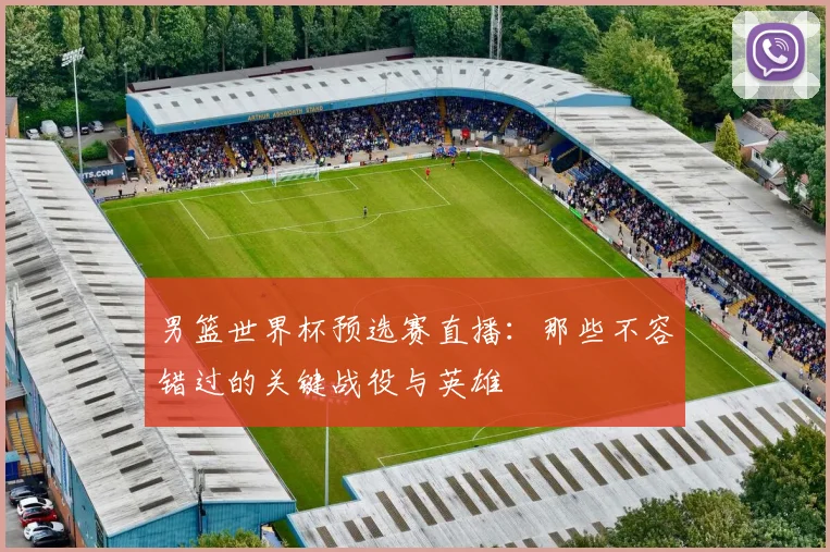 男篮世界杯预选赛直播：那些不容错过的关键战役与英雄