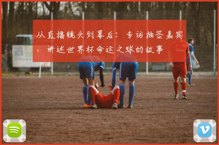 从直播镜头到幕后：专访抽签嘉宾，讲述世界杯命运之球的故事
