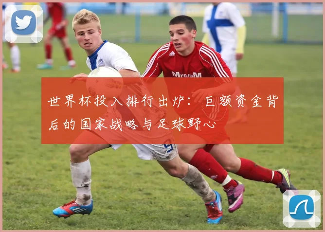 世界杯投入排行出炉：巨额资金背后的国家战略与足球野心