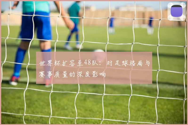 世界杯扩容至48队：对足球格局与赛事质量的深度影响