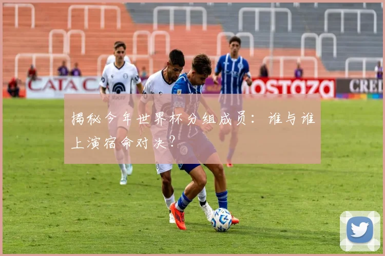 揭秘今年世界杯分组成员：谁与谁上演宿命对决？